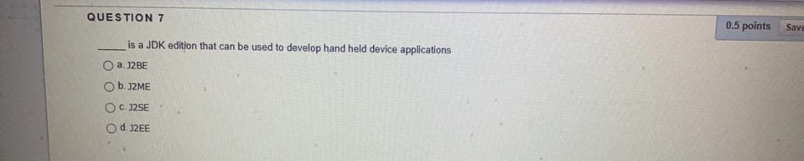 QUESTION 7
0.5 points
Save
is a JDK edition that can be used to develop hand held device applications
O a. J2BE
O b. J2ME
O C. J2SE
Od. 12EE
