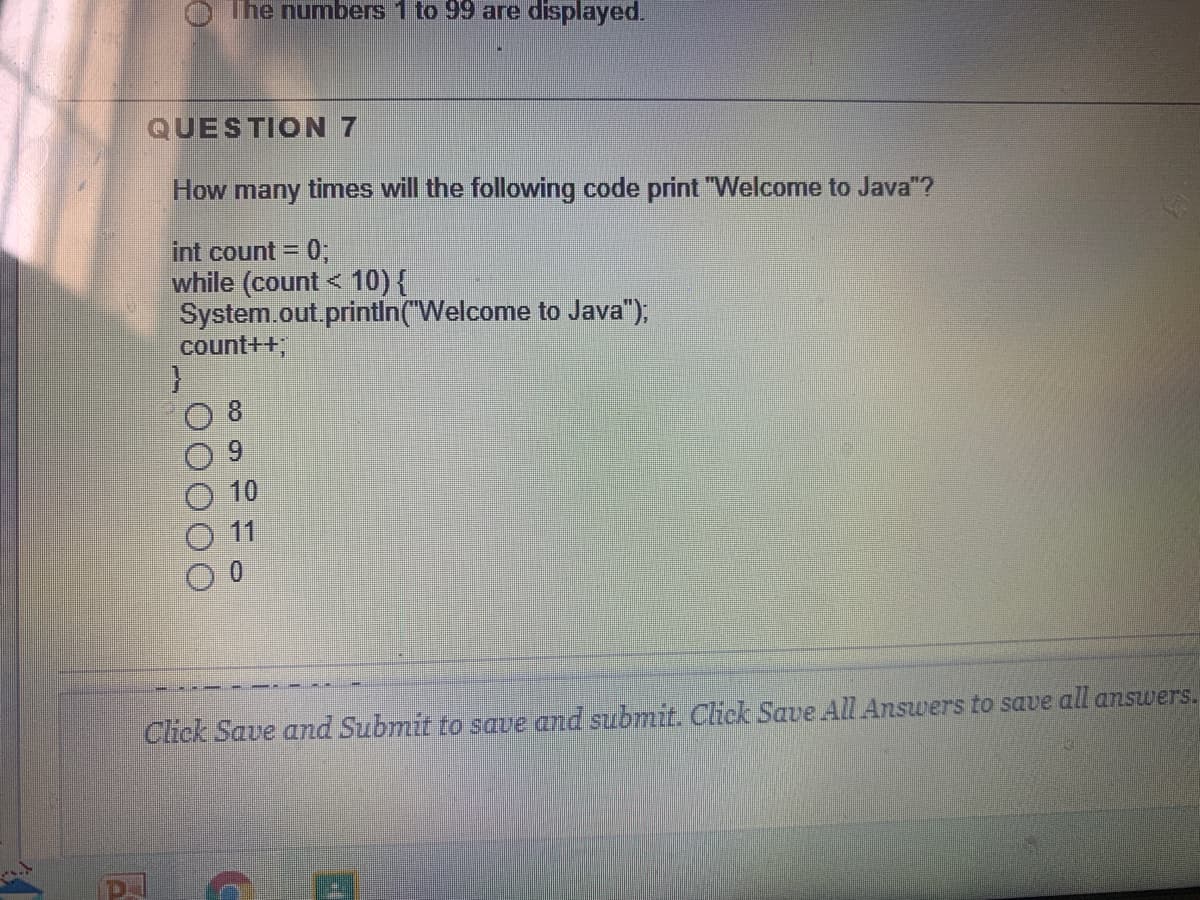 O The numbers 1 to 99 are displayed.
QUESTION 7
How many times will the following code print "Welcome to Java"?
int count =
0;
while (count < 10) {
System.out.printin("Welcome to Java"),
count++
8
6.
10
11
Click Save and Submit to save and submit. Click Save AlL Answers to save all answers.
