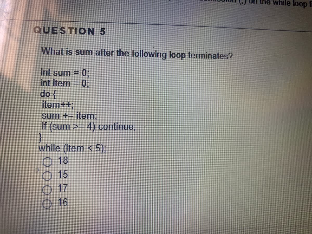 the while loop Ii
QUESTION 5
What is sum after the following loop terminates?
int sum
03B
int item = 0;
do {
item++,
sum += item,
if (sum >= 4) continue,
while (item < 5),
O 18
15
17
16
