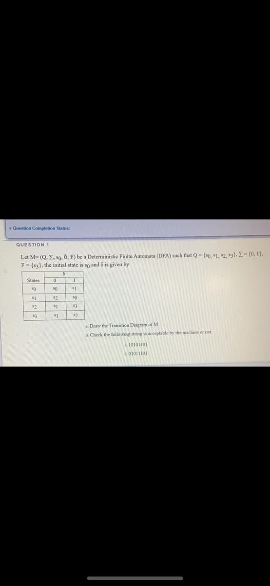 * Question Completion Status:
QUESTION 1
Let M- (Q. Y, so, 0, F) be a Deterministic Finite Automata (DFA) such that Q- (s0, $1. $2, 83), E= {0, 1},
F = {s3), the initial state is so and ő is given by
States
50
s1
s1
$2
$2
$1
$1
$2
a. Draw the Transition Diagram of M
b. Check the following string as acceptable by the machine or not
10101101
01011101
