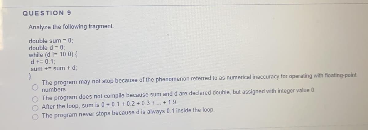 QUESTION 9
Analyze the following fragment:
double sum = 0;
double d = 0;
while (d != 10.0){
d += 0.1;
sum += sum + d;
The program may not stop because of the phenomenon referred to as numerical inaccuracy for operating with floating-point
numbers.
The program does not compile because sum and d are declared double, but assigned with integer value 0
After the loop, sum is 0 + 0.1 + 0.2+ 0.3 + ... + 1.9.
The program never stops because d is always 0.1 inside the loop.
