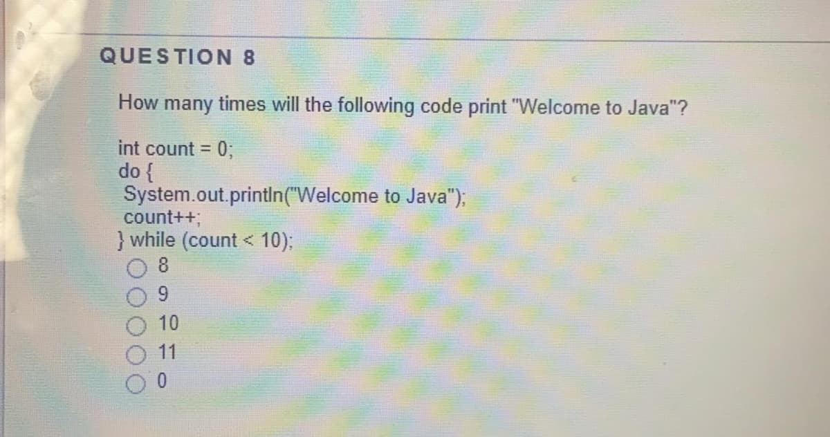 QUESTION 8
How many times will the following code print "Welcome to Java"?
int count = 0;
do {
System.out.printIn("Welcome to Java");
count++;
} while (count < 10);
8
10
11
