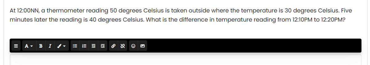 At 12:00NN, a thermometer reading 50 degrees Celsius is taken outside where the temperature is 30 degrees Celsius. Five
minutes later the reading is 40 degrees Celsius. What is the difference in temperature reading from 12:10PM to 12:20PM?
B I / -
