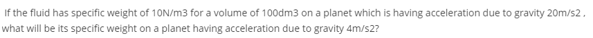If the fluid has specific weight of 10N/m3 for a volume of 100dm3 on a planet which is having acceleration due to gravity 20m/s2,
what will be its specific weight on a planet having acceleration due to gravity 4m/s2?

