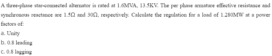 A three-phase star-connected alternator is rated at 1.6MVA, 13.5KV. The per phase armature effective resistance and
synchronous reactance are 1.50 and 302, respectively. Calculate the regulation for a load of 1.280MW at a power
factors of:
a. Unity
b. 0.8 leading
c. 0.8 lagging
