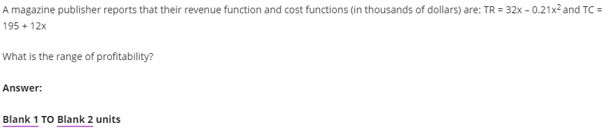 A magazine publisher reports that their revenue function and cost functions (in thousands of dollars) are: TR = 32x - 0.21x² and TC =
195 + 12x
What is the range of profitability?
Answer:
Blank 1 TO Blank 2 units
