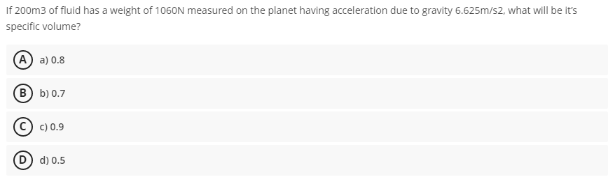 If 200m3 of fluid has a weight of 106ON measured on the planet having acceleration due to gravity 6.625m/s2, what will be it's
specific volume?
(A) a) 0.8
(в) b) 0.7
c) 0.9
(D) d) 0.5
