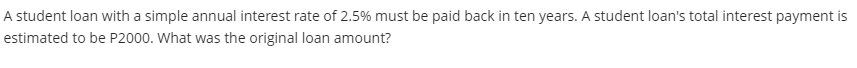 A student loan with a simple annual interest rate of 2.5% must be paid back in ten years. A student loan's total interest payment is
estimated to be P2000. What was the original loan amount?
