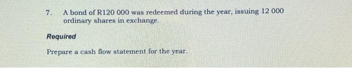 7.
A bond of R120 000 was redeemed during the year, issuing 12 000
ordinary shares in exchange.
Required
Prepare a cash flow statement for the year.