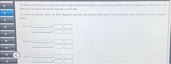 ●
V
The dates of importance in connection with a cash dividend of $95,000 on a corporation's common stock are January 15, February 15, and
March 15, Journalize the entries required on each date.
If no entry is required, select "No Entry Required" and leave the amount boxes blank. If an amount box does not require an entry, leave it
blank.
Jan. 15
Feb. 15.
Mar. 15