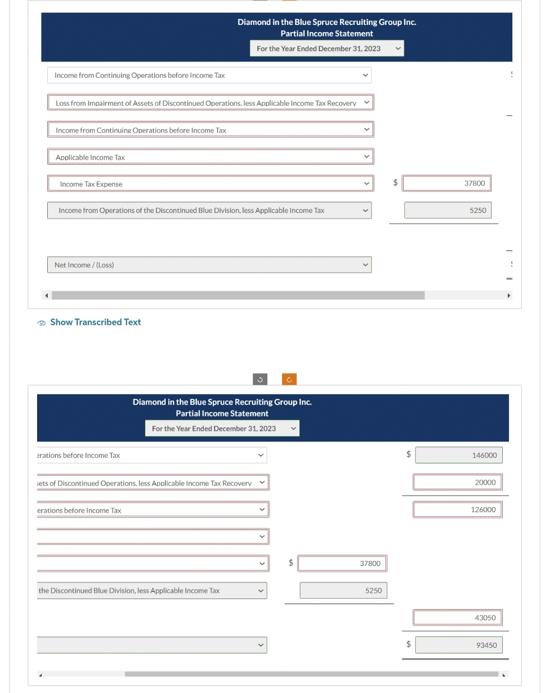 Income from Continuing Operations before Income Tax
Loss from Impairment of Assets of Discontinued Operations, less Applicable Income Tax Recovery
Income from Continuing Operations before Income Tax
Applicable Income Tax
Income Tax Expense
Income from Operations of the Discontinued Blue Division, less Applicable Income Tax
Net Income /(Loss)
Show Transcribed Text
erations before Income Tax
Diamond in the Blue Spruce Recruiting Group Inc.
Partial Income Statement
For the Year Ended December 31, 2023
erations before Income Tax
sets of Discontinued Operations, less Applicable Income Tax Recovery
the Discontinued Blue Division, less Applicable Income Tax
ů
Diamond in the Blue Spruce Recruiting Group Inc.
Partial Income Statement
For the Year Ended December 31, 2023
Ć
$
37800
5250
V
$
$
37800
5250
146000
20000
126000
43050
93450