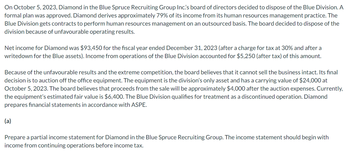 On October 5, 2023, Diamond in the Blue Spruce Recruiting Group Inc.'s board of directors decided to dispose of the Blue Division. A
formal plan was approved. Diamond derives approximately 79% of its income from its human resources management practice. The
Blue Division gets contracts to perform human resources management on an outsourced basis. The board decided to dispose of the
division because of unfavourable operating results.
Net income for Diamond was $93,450 for the fiscal year ended December 31, 2023 (after a charge for tax at 30% and after a
writedown for the Blue assets). Income from operations of the Blue Division accounted for $5,250 (after tax) of this amount.
Because of the unfavourable results and the extreme competition, the board believes that it cannot sell the business intact. Its final
decision is to auction off the office equipment. The equipment is the division's only asset and has a carrying value of $24,000 at
October 5, 2023. The board believes that proceeds from the sale will be approximately $4,000 after the auction expenses. Currently,
the equipment's estimated fair value is $6,400. The Blue Division qualifies for treatment as a discontinued operation. Diamond
prepares financial statements in accordance with ASPE.
(a)
Prepare a partial income statement for Diamond in the Blue Spruce Recruiting Group. The income statement should begin with
income from continuing operations before income tax.