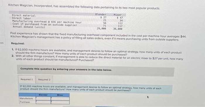 ces
Kitchen Magician, Incorporated, has assembled the following data pertaining to its two most popular products.
Direct material
Direct labor
Manufacturing overhead @ $56 per machine hour.
Cost if purchased from an outside supplier
Annual demand (units).
Blender
$27
21
56
71
29,000
Past experience has shown that the fixed manufacturing overhead component included in the cost per machine hour averages $44.
Kitchen Magician's management has a policy of filling all sales orders, even if it means purchasing units from outside suppliers.
Required:
1. If 62,000 machine hours are available, and management desires to follow an optimal strategy, how many units of each product
should the firm manufacture? How many units of each product should be purchased?
Complete this question by entering your answers in the tabs below.
Mixer
2. With all other things constant, if management is able to reduce the direct material for an electric mixer to $27 per unit, how many
units of each product should be manufactured? Purchased?
Manufacture
Purchase
$ 47
34
112
117
36,000
Blender
Required 1 Required 2
If 62,000 machine hours are available, and management desires to follow an optimal strategy, how many units of each
product should the firm manufacture? How many units of each product should be purchased?
Mixer