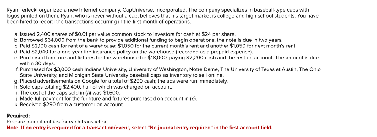 Ryan Terlecki organized a new Internet company, CapUniverse, Incorporated. The company specializes in baseball-type caps with
logos printed on them. Ryan, who is never without a cap, believes that his target market is college and high school students. You have
been hired to record the transactions occurring in the first month of operations.
a. Issued 2,400 shares of $0.01 par value common stock to investors for cash at $24 per share.
b. Borrowed $64,000 from the bank to provide additional funding to begin operations; the note is due in two years.
c. Paid $2,100 cash for rent of a warehouse: $1,050 for the current month's rent and another $1,050 for next month's rent.
d. Paid $2,040 for a one-year fire insurance policy on the warehouse (recorded as a prepaid expense).
e. Purchased furniture and fixtures for the warehouse for $18,000, paying $2,200 cash and the rest on account. The amount is due
within 30 days.
f. Purchased for $3,000 cash Indiana University, University of Washington, Notre Dame, The University of Texas at Austin, The Ohio
State University, and Michigan State University baseball caps as inventory to sell online.
g. Placed advertisements on Google for a total of $290 cash; the ads were run immediately.
h. Sold caps totaling $2,400, half of which was charged on account.
i. The cost of the caps sold in (h) was $1,600.
j. Made full payment for the furniture and fixtures purchased on account in (e).
k. Received $290 from a customer on account.
Required:
Prepare journal entries for each transaction.
Note: If no entry is required for a transaction/event, select "No journal entry required" in the first account field.