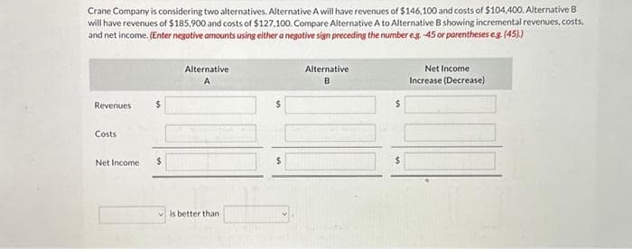 Crane Company is considering two alternatives. Alternative A will have revenues of $146,100 and costs of $104,400. Alternative B
will have revenues of $185,900 and costs of $127.100. Compare Alternative A to Alternative B showing incremental revenues, costs,
and net income. (Enter negative amounts using either a negative sign preceding the number e.g. -45 or parentheses e.g. (45).)
Revenues
Costs
Net Income
$
Alternative
A
is better than
$
Alternative
B
$
Net Income
Increase (Decrease)