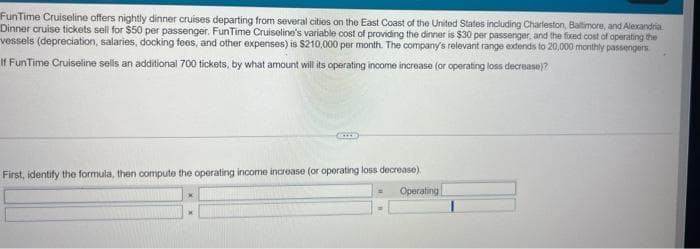 FunTime Cruiseline offers nightly dinner cruises departing from several cities on the East Coast of the United States including Charleston, Baltimore, and Alexandria
Dinner cruise tickets sell for $50 per passenger. FunTime Cruiseline's variable cost of providing the dinner is $30 per passenger, and the fixed cost of operating the
vessels (depreciation, salaries, docking fees, and other expenses) is $210,000 per month. The company's relevant range extends to 20,000 monthly passengers
If FunTime Cruiseline sells an additional 700 tickets, by what amount will its operating income increase (or operating loss decrease)?
First, identify the formula, then compute the operating income increase (or operating loss decrease).
Operating
X