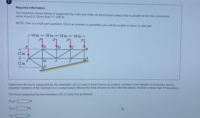 Required information
The structure shown below is supported by a pin and roller on an inclined surface that is parallel to the line connecting
joints A and G Given that P= 500 lb.
NOTE: This is a multi-part question. Once an answer is submitted, you will be unable to return to this part
12 in.
12 in.
4
18 in.18 in.18 in.18 in.
lb
lb
lb
H
G
Determine the force supported by the members CD, CI, and IJ Enter forces as positive numbers if the member is in tension and as
negative numbers if the member is in compression. (Round the final answers to four decimal places. Include a minus sign if necessary.)
The force supported by the members CD, CI, and is as follows:
FCD=[
FCI
Fij=
D
B