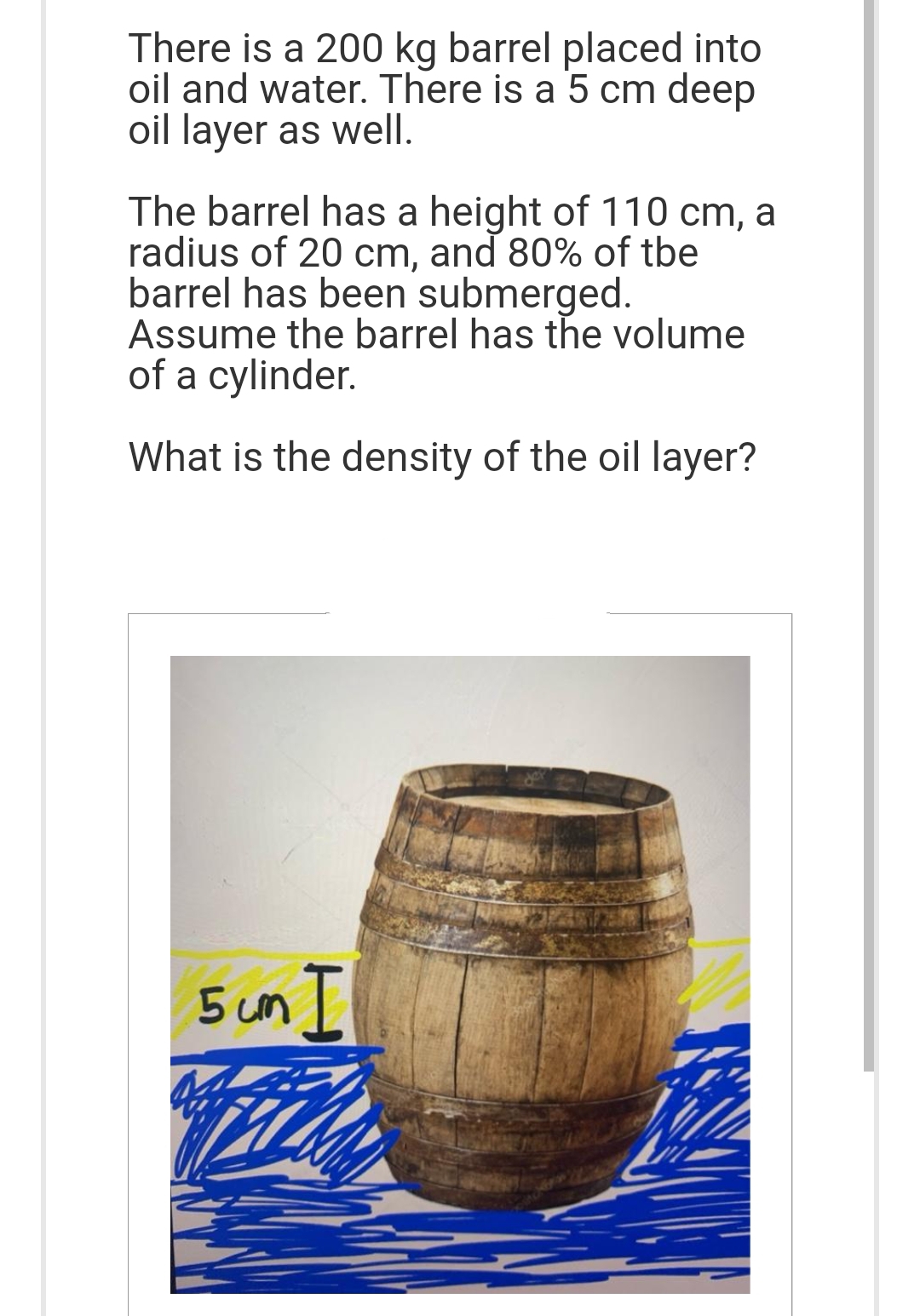 There is a 200 kg barrel placed into
oil and water. There is a 5 cm deep
oil layer as well.
The barrel has a height of 110 cm, a
radius of 20 cm, and 80% of tbe
barrel has been submerged.
Assume the barrel has the volume
of a cylinder.
What is the density of the oil layer?
5 cm I