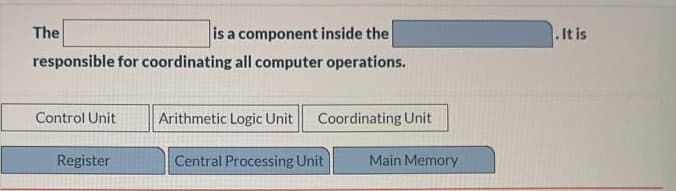 The
is a component inside the
.It is
responsible for coordinating all computer operations.
Control Unit
Arithmetic Logic Unit
Coordinating Unit
Register
Central Processing Unit
Main Memory
