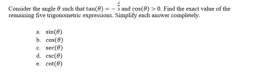 Consider the angle 0 such that tan(0) = – 3 and cos(0) > 0. Find the exact value of the
remaining five trigonometric expressions. Simplify each answer completely.
a. sin(0)
b. cos(0)
с. sec(0)
d. csc(0)
е. cot(0)
