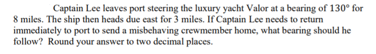 Captain Lee leaves port steering the luxury yacht Valor at a bearing of 130° for
8 miles. The ship then heads due east for 3 miles. If Captain Lee needs to return
immediately to port to send a misbehaving crewmember home, what bearing should he
follow? Round your answer to two decimal places.
