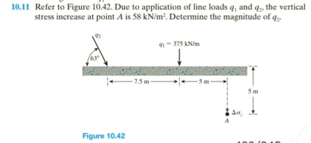 10.11 Refer to Figure 10.42. Due to application of line loads q, and q2, the vertical
stress increase at point A is 58 kN/m². Determine the magnitude of q2-
63°
Figure 10.42
-7.5 m-
91-375 kN/m
-5m-
Aσ₂
5m
100 10