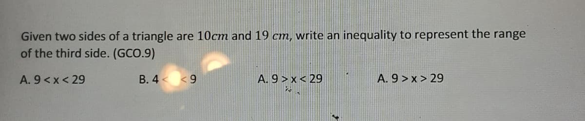 Given two sides of a triangle are 10cm and 19 cm, write an inequality to represent the range
of the third side. (GCO.9)
A. 9<x< 29
B. 4 < <9
A. 9 > x < 29
A. 9 > x > 29
