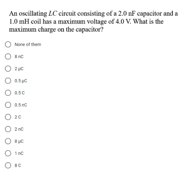 An oscillating LC circuit consisting of a 2.0 nF capacitor and a
1.0 mH coil has a maximum voltage of 4.0 V. What is the
maximum charge on the capacitor?
None of them
O 8 nc
O 2 µc
0.5 με
O 0.5 C
O 0.5 nC
O 20
O 2 nc
O 8 µC
O 1 nCc
O 8C
