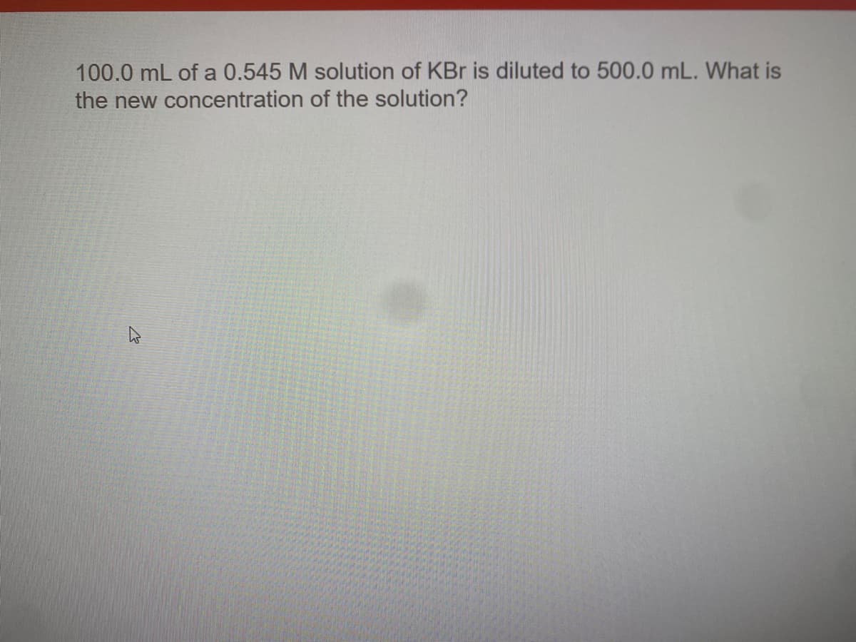 100.0 mL of a 0.545 M solution of KBr is diluted to 500.0 mL. What is
the new concentration of the solution?
