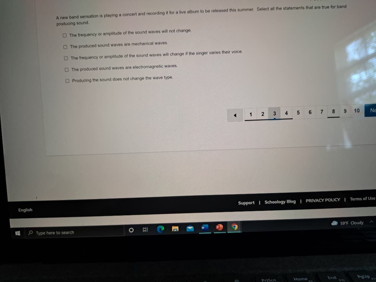 A new band sensation is playing a concert and recording it for a live album to be released this summer. Select all the statements that are true for band
producing sound.
O The frequency or amplitude of the sound waves will not change.
O The produced sound waves are mechanical waves.
O The frequency or amplitude of the sound waves will change if the singer varies their voice.
O The produced sound waves are electromagnetic waves.
O Producing the sound does not change the wave type.
1
5
6
8 9 10
Ne
English
Support | Schoology Blog | PRIVACY POLICY | Terms of Use
e Type here to search
59°F Cloudy
End
F10
PrtScn
Home
