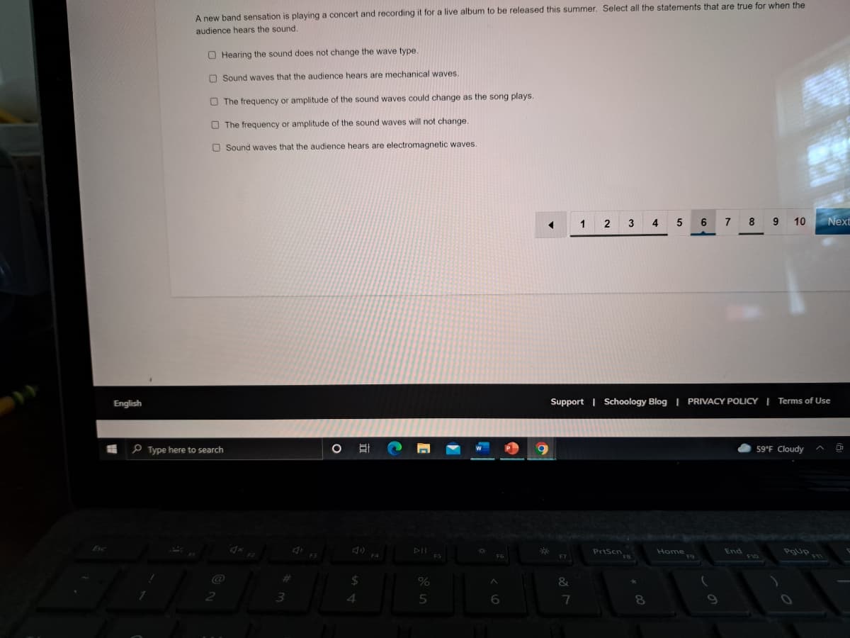 A new band sensation is playing a concert and recording it for a live album to be released this summer. Select all the statements that are true for when the
audience hears the sound.
O Hearing the sound does not change the wave type
O Sound waves that the audience hears are mechanical waves.
O The frequency or amplitude of the sound waves could change as the song plays.
O The frequency or amplitude of the sound waves will not change
O Sound waves that the audience hears are electromagnetic waves.
1 2 3
4
5
6
8
9 10
Next
English
Support | Schoology Blog | PRIVACY POLICY | Terms of Use
e Type here to search
59°F Cloudy
मि
PrtScn
Home
Pgup
End
19
FIO
%23
4.
6
