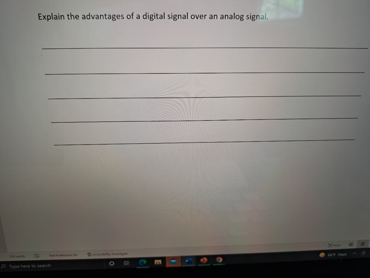 Explain the advantages of a digital signal over an analog signal.
DFocus
239 words
Text Predictions: On
E Accessibility: Investigate
64°F Haze
P Type here to search
