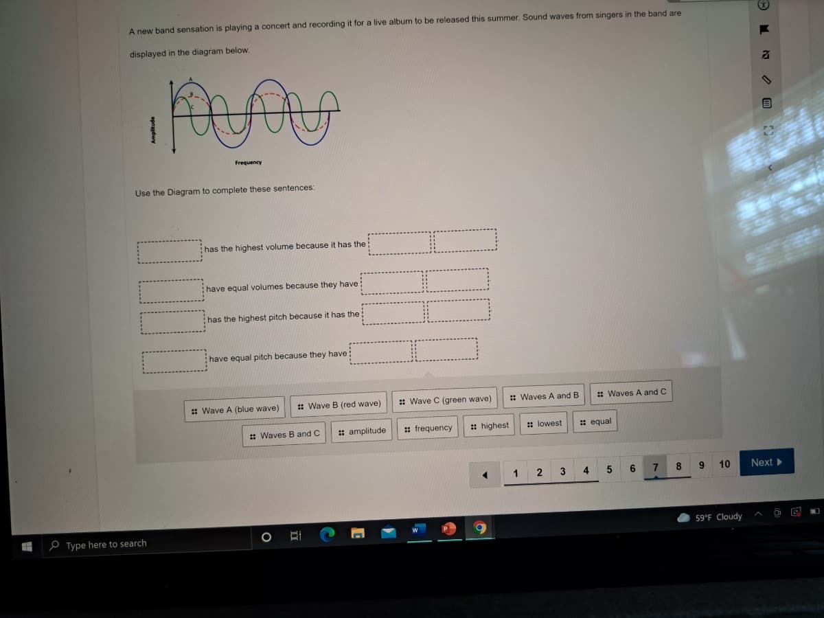 A new band sensation is playing a concert and recording it for a live album to be released this summer. Sound waves from singers in the band are
displayed in the diagram below.
Frequency
Use the Diagram to complete these sentences:
:has the highest volume because it has the
have equal volumes because they have :
:has the highest pitch because it has the:
have equal pitch because they have
: Wave A (blue wave)
:: Wave B (red wave)
:: Wave C (green wave)
:: Waves A and B
: Waves A and C
: Waves B and C
: amplitude
: frequency
: highest
:: lowest
: equal
1 2
3 4
7.
8.
10
Next
59°F Cloudy
e Type here to search
