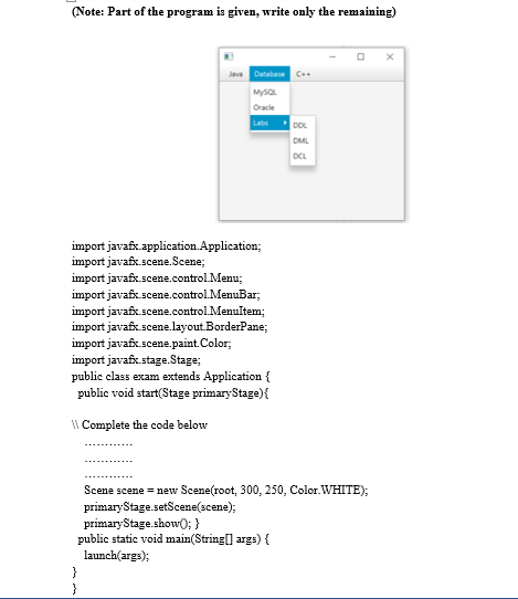 (Note: Part of the program is given, write only the remaining)
import javafx application Application;
import javafx.scene.Scene;
Java Database C
MySQL
Oracle
Labs
import javafx.scene.control.Menu;
import javafx.scene.control.MenuBar;
import javafx.scene.control.MenuItem;
import javafx.scene.layout.BorderPane;
import javafx.scene.paint.Color;
import javafx.stage.Stage;
public class exam extends Application {
public void start(Stage primary Stage) {
\\ Complete the code below
}
Scene scene = new Scene(root, 300, 250, Color.WHITE);
primaryStage.setScene(scene);
primary Stage.show(); }
public static void main(String[] args) {
launch(args);
}
DOL
DML
DCL
X