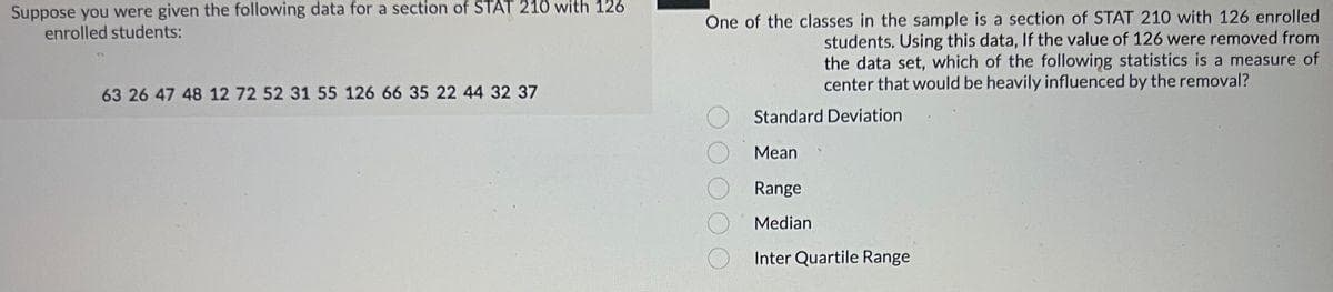 Suppose you were given the following data for a section of STAT 210 with 126
enrolled students:
63 26 47 48 12 72 52 31 55 126 66 35 22 44 32 37
One of the classes in the sample is a section of STAT 210 with 126 enrolled
students. Using this data, If the value of 126 were removed from
the data set, which of the following statistics is a measure of
center that would be heavily influenced by the removal?
Standard Deviation
Mean
Range
Median
Inter Quartile Range
00000