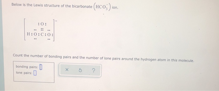 Below is the Lewis structure of the bicarbonate (HCO3) ion.
:0:
H:O:C:0:
Count the number of bonding pairs and the number of lone pairs around the hydrogen atom in this molecule.
bonding pairs:
lone pairs:
X 3 ?