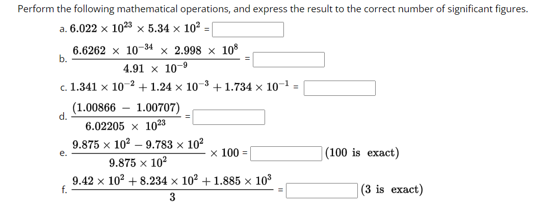 Perform the following mathematical operations, and express the result to the correct number of significant figures.
a. 6.022 × 1023 × 5.34 × 10² =
6.6262
10-34 x 2.998 × 108
4.91 × 10-9
c. 1.341 x 107 +1.24 x 10-³ + 1.734 × 10-1
-2
b.
(1.00866 1.00707)
6.02205 x 1023
9.875 × 10² 9.783 × 10²
9.875 × 10²
9.42 × 10² +8.234 × 10² +1.885 × 10³
f.
3
d.
e.
x 100 =
(100 is exact)
(3 is exact)