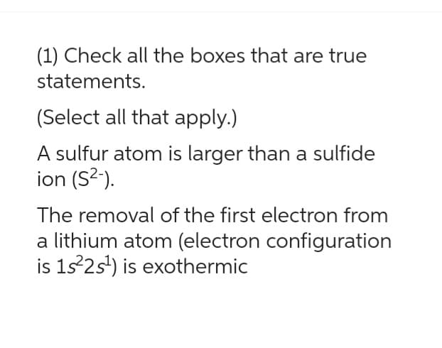 (1) Check all the boxes that are true
statements.
(Select all that apply.)
A sulfur atom is larger than a sulfide
ion (S²-).
The removal of the first electron from
a lithium atom (electron configuration
is 1s²2s¹) is exothermic