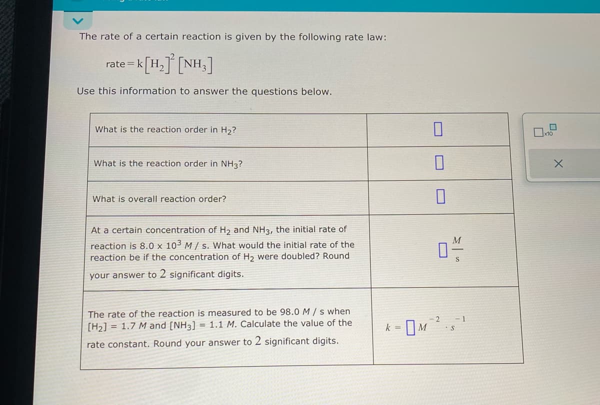 The rate of a certain reaction is given by the following rate law:
rate=k [H₂] [NH3]
Use this information to answer the questions below.
What is the reaction order in H₂?
What is the reaction order in NH3?
What is overall reaction order?
At a certain concentration of H₂ and NH3, the initial rate of
reaction is 8.0 x 103 M/s. What would the initial rate of the
reaction be if the concentration of H₂ were doubled? Round
your answer to 2 significant digits.
The rate of the reaction is measured to be 98.0 M / s when
[H₂] = 1.7 M and [NH3] = 1.1 M. Calculate the value of the
rate constant. Round your answer to 2 significant digits.
k = M
0-/-/-
2
-1
S
x10
X