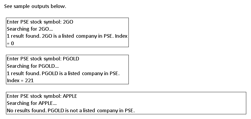 See sample outputs below.
Enter PSE stock symbol: 2GO
Searching for 2GO...
1 result found. 2GO is a listed company in PSE. Index
= 0
Enter PSE stock symbol: PGOLD
Searching for PGOLD...
1 result found. PGOLD is a listed company in PSE.
Index = 221
Enter PSE stock symbol: APPLE
Searching for APPLE...
No results found. PGOLD is not a listed company in PSE.