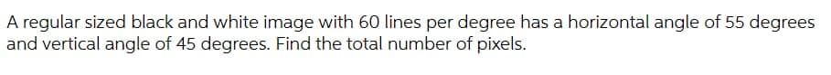 A regular sized black and white image with 60 lines per degree has a horizontal angle of 55 degrees
and vertical angle of 45 degrees. Find the total number of pixels.
