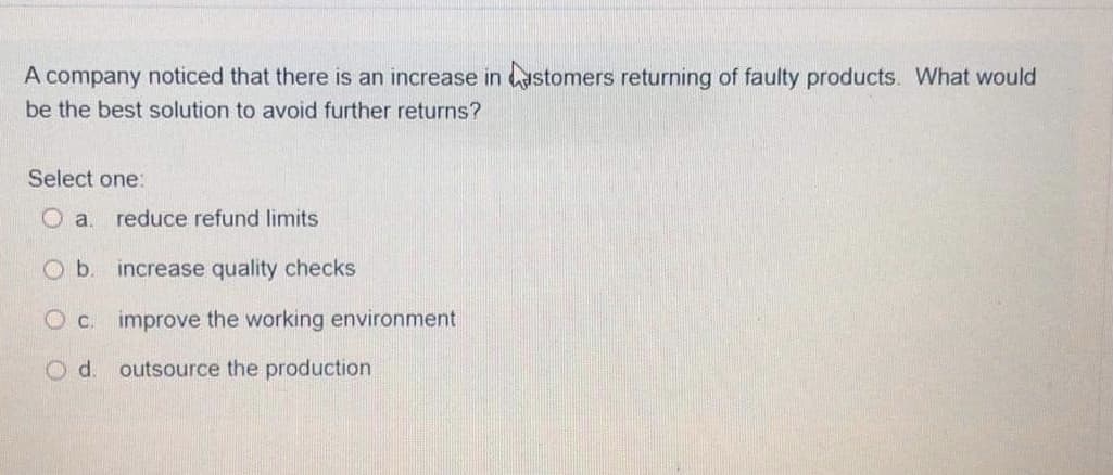 A company noticed that there is an increase in astomers returning of faulty products. What would
be the best solution to avoid further returns?
Select one:
a.
reduce refund limits
Ob.
increase quality checks
improve the working environment
Od.
outsource the production
