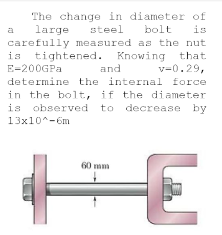 The change in diameter of
is
large
steel
bolt
a
carefully measured as the nut
is tightened. Knowing that
v=0.29,
E=200GPA
and
determine the internal force
in the bolt, if the diameter
is observed to
decrease by
13x10^-6m
60 mm
