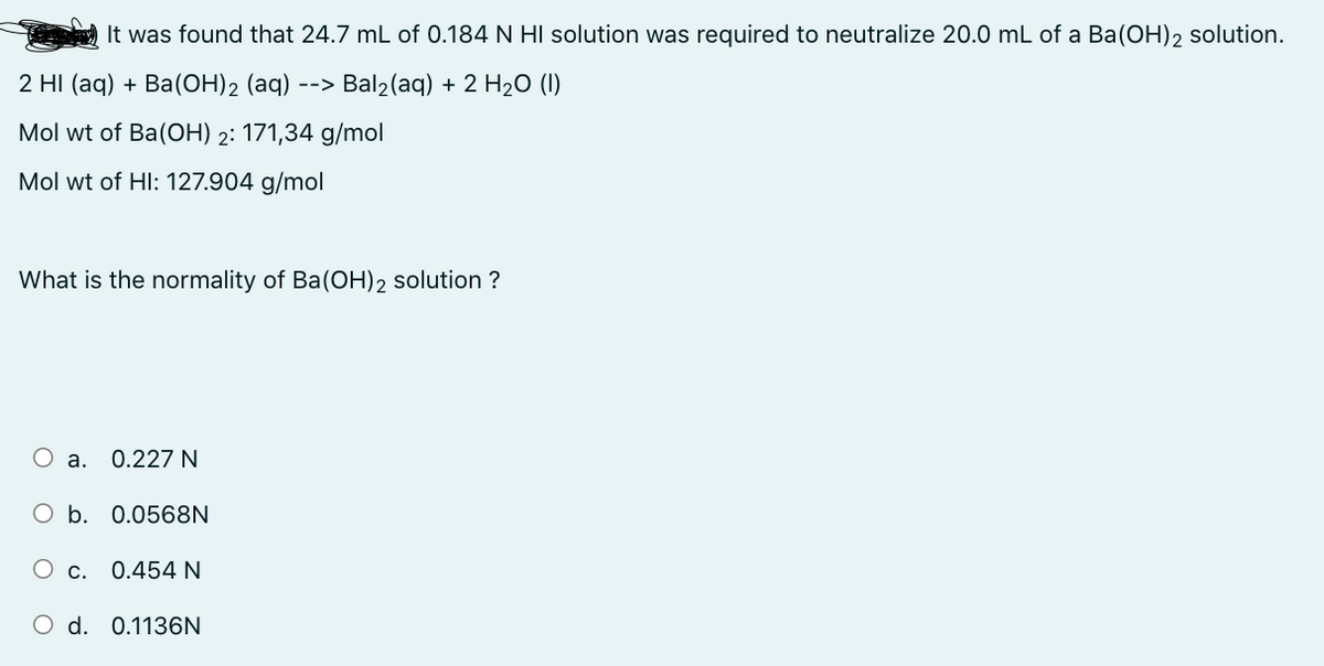 It was found that 24.7 mL of 0.184 N HI solution was required to neutralize 20.0 mL of a Ba(OH)2 solution.
2 HI (aq) + Ba(OH)2 (aq) --> Bal₂(aq) + 2 H₂O (1)
Mol wt of Ba(OH) 2: 171,34 g/mol
Mol wt of HI: 127.904 g/mol
What is the normality of Ba(OH)2 solution ?
O a. 0.227 N
O b. 0.0568N
O c. 0.454 N
O d. 0.1136N