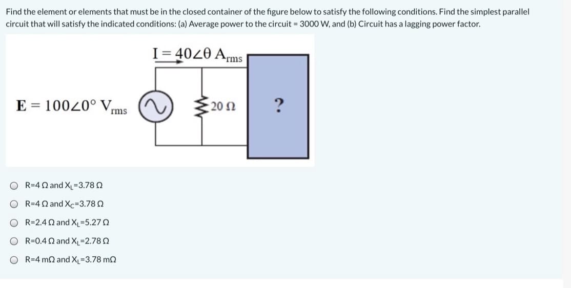 Find the element or elements that must be in the closed container of the figure below to satisfy the following conditions. Find the simplest parallel
circuit that will satisfy the indicated conditions: (a) Average power to the circuit 3000 W, and (b) Circuit has a lagging power factor.
I= 4020 Arms
= 10020° V
20 N
?
rms
O R=4Q and X_=3.78 2
O R=4Q and Xc=3.780
O R=2.4Q and XL-5.27 0
O R=0.4 Q and XL 2.78 2
O R=4 m2 and XL-3.78 m2
