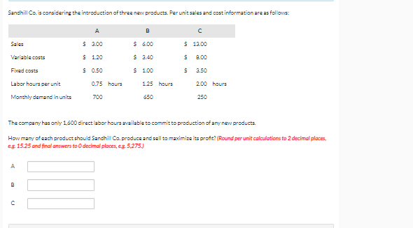 Sandhill Co. is considering the introduction of three new products. Per unit sales and cost information are as follows:
A
Sales
$ 3.00
$ 6.00
$ 13.00
Variable costs
$ 1.20
$ 3.40
8.00
Foced costs
$ 0.50
S 1.00
3.50
Labor hours per unit
0.75 hours
1.25 hours
2.00 hours
Monthly demand in units
700
650
250
The company has only 1,600 direct labor hours available to commit to production ofany new products.
How many of each product should Sandhill Co. produce and sall to maximize its profit? (Round per unit calculations to 2 decimal places,
eg 15.25 and final answers to O decimal places, eg. 5,275)
A
