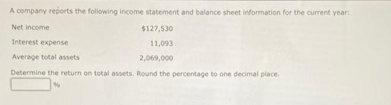 A company reports the following income statement and balance sheet information for the current year:
Net income
$127,530
Interest expense
11,093
Average total assets
2,069,000
Determine the return on total assets. Round the percentage to one decimal place.
%
