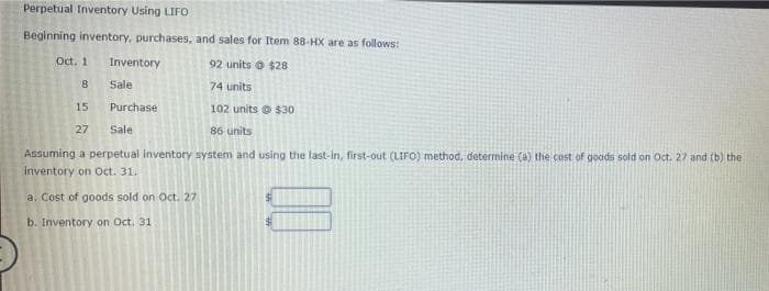 Perpetual Inventory Using LIFO
Beginning inventory, purchases, and sales for Item 88-HX are as follows:
Oct. 1
Inventory
92 units o $28
8
Sale
74 units
15
Purchase
102 units o $30
27
Sale
86 units
Assuming a perpetual inventory system and using the last-in, first-out (LIFO) method, determine (a) the cost of goods sold on Oct. 27 and (b) the
inventory on Oct. 31.
a. Cost of goods sold on Oct. 27
b. Inventory on Oct, 31
