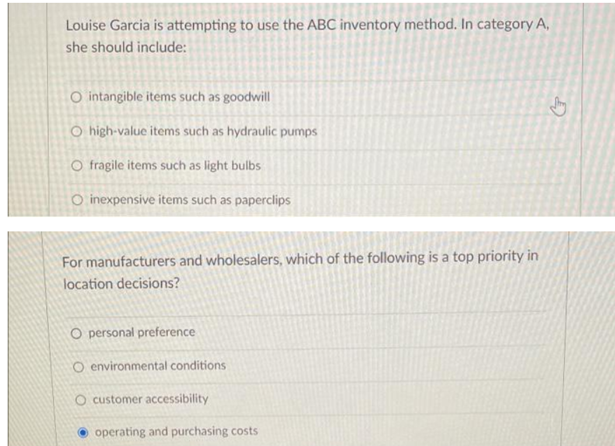 Louise Garcia is attempting to use the ABC inventory method. In category A,
she should include:
O intangible items such as goodwill
O high-value items such as hydraulic pumps
O fragile items such as light bulbs
O inexpensive items such as paperclips
For manufacturers and wholesalers, which of the following is a top priority in
location decisions?
O personal preference
O environmental conditions
O customer accessibility
O operating and purchasing costs
