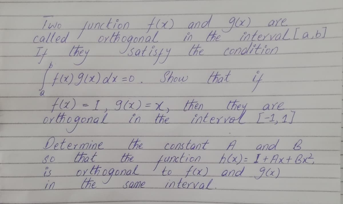 function fx) and g6) are
Isatisyy the
H)912)dx=0. Show that if
Iwo
called
interval Lab]
condlition
orthogonal
in the
4.thy
f(2)=D1,9(x) = X, then.
Chey are
interval I-1, 1]
eithagonal in the
Determine.
that
the
and B
t
constant
A
so
is
in
the hlx)= I+Ax+ BxZ
funxtion
to f(x) and glx)
orthingonal
the
Same
interval.
